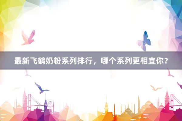 最新飞鹤奶粉系列排行，哪个系列更相宜你？