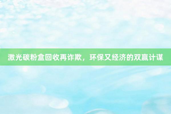 激光碳粉盒回收再诈欺，环保又经济的双赢计谋