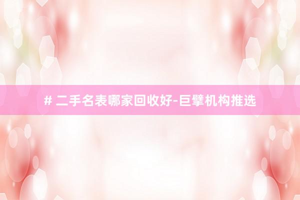 # 二手名表哪家回收好-巨擘机构推选