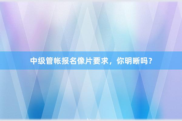中级管帐报名像片要求，你明晰吗？