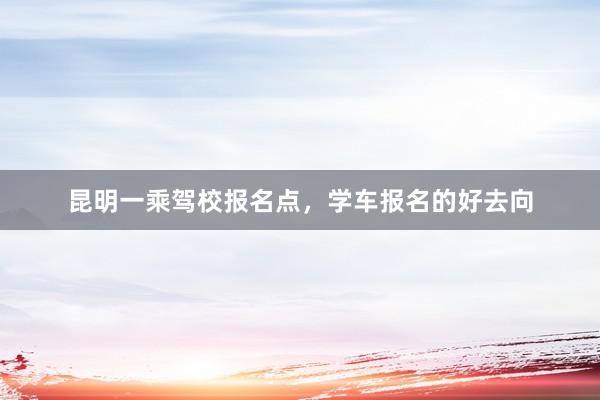 昆明一乘驾校报名点，学车报名的好去向