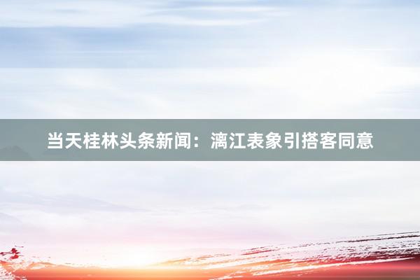 当天桂林头条新闻：漓江表象引搭客同意
