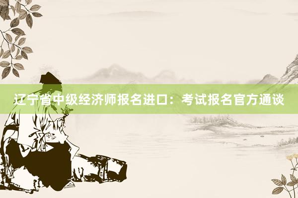 辽宁省中级经济师报名进口：考试报名官方通谈