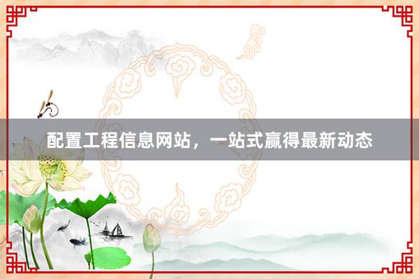 配置工程信息网站，一站式赢得最新动态