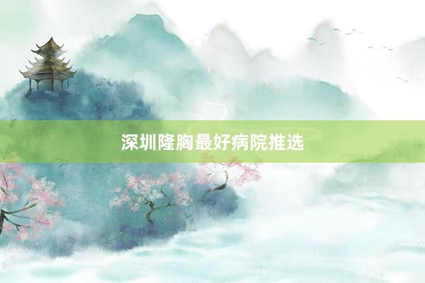 深圳隆胸最好病院推选
