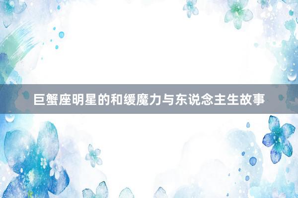 巨蟹座明星的和缓魔力与东说念主生故事