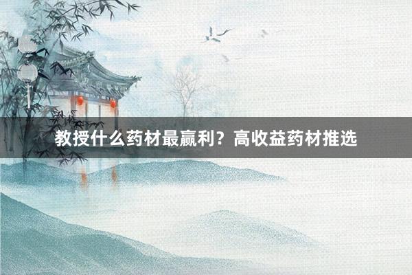 教授什么药材最赢利？高收益药材推选